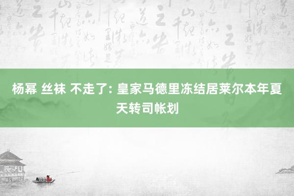 杨幂 丝袜 不走了: 皇家马德里冻结居莱尔本年夏天转司帐划