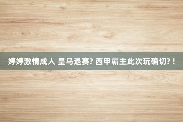 婷婷激情成人 皇马退赛? 西甲霸主此次玩确切? !
