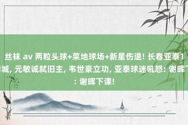 丝袜 av 两粒头球+菜地球场+新星伤退! 长春亚泰1-2蓉城， 元敏诚弑旧主， 韦世豪立功， 亚泰球迷吼怒: 谢晖下课!