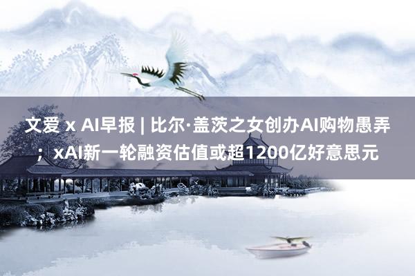 文爱 x AI早报 | 比尔·盖茨之女创办AI购物愚弄；xAI新一轮融资估值或超1200亿好意思元