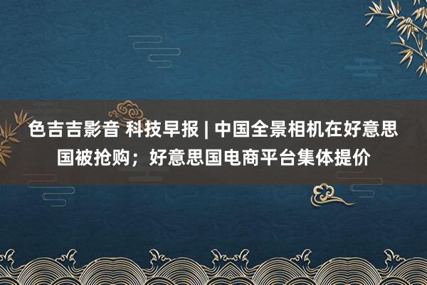 色吉吉影音 科技早报 | 中国全景相机在好意思国被抢购；好意思国电商平台集体提价