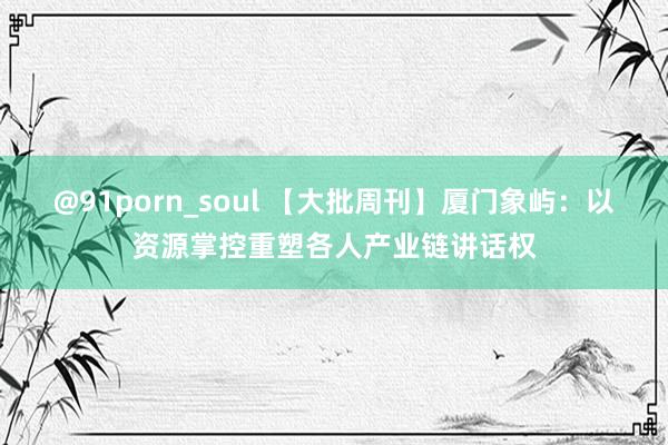 @91porn_soul 【大批周刊】厦门象屿：以资源掌控重塑各人产业链讲话权
