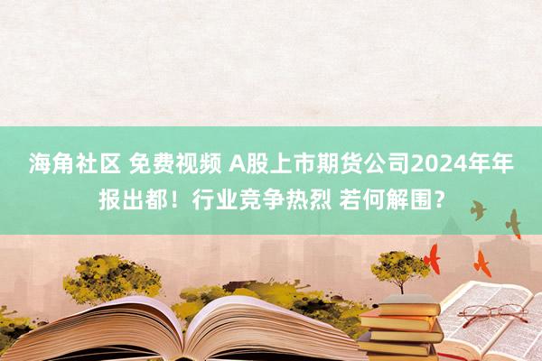 海角社区 免费视频 A股上市期货公司2024年年报出都！行业竞争热烈 若何解围？
