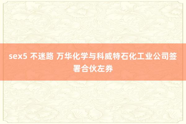 sex5 不迷路 万华化学与科威特石化工业公司签署合伙左券