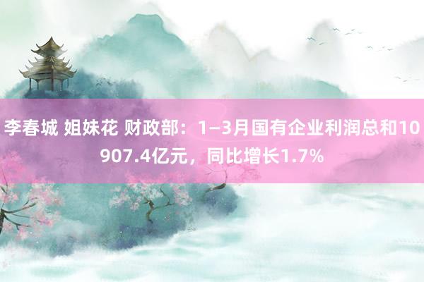 李春城 姐妹花 财政部：1—3月国有企业利润总和10907.4亿元，同比增长1.7%
