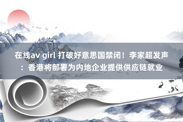在线av girl 打破好意思国禁闭！李家超发声：香港将部署为内地企业提供供应链就业