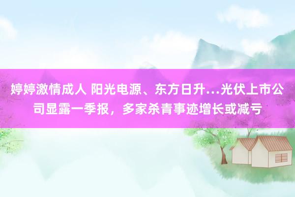 婷婷激情成人 阳光电源、东方日升…光伏上市公司显露一季报，多家杀青事迹增长或减亏