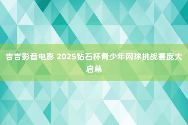 吉吉影音电影 2025钻石杯青少年网球挑战赛庞大启幕