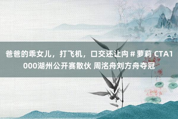 爸爸的乖女儿，打飞机，口交还让禸＃萝莉 CTA1000湖州公开赛散伙 周洺舟刘方舟夺冠