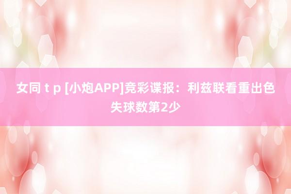 女同 t p [小炮APP]竞彩谍报：利兹联看重出色失球数第2少