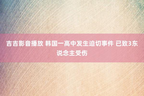 吉吉影音播放 韩国一高中发生迫切事件 已致3东说念主受伤