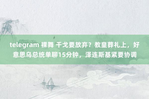 telegram 裸舞 干戈要放弃？教皇葬礼上，好意思乌总统单聊15分钟，泽连斯基紧要协调