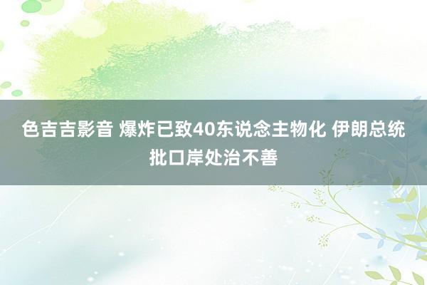 色吉吉影音 爆炸已致40东说念主物化 伊朗总统批口岸处治不善