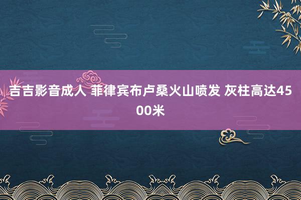 吉吉影音成人 菲律宾布卢桑火山喷发 灰柱高达4500米