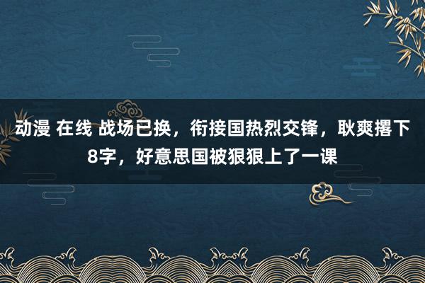 动漫 在线 战场已换，衔接国热烈交锋，耿爽撂下8字，好意思国被狠狠上了一课