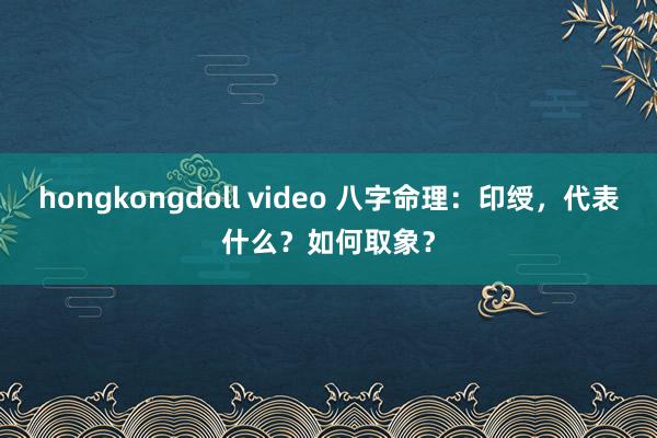 hongkongdoll video 八字命理：印绶，代表什么？如何取象？