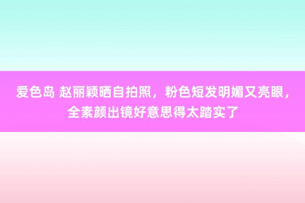 爱色岛 赵丽颖晒自拍照，粉色短发明媚又亮眼，全素颜出镜好意思得太踏实了