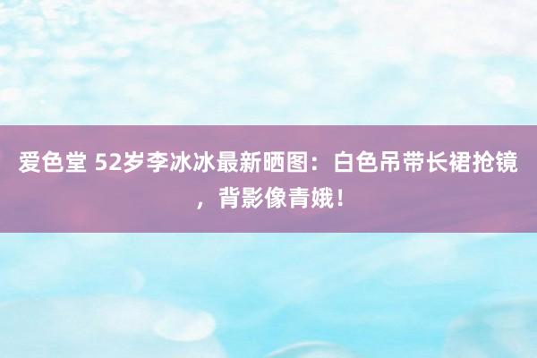 爱色堂 52岁李冰冰最新晒图：白色吊带长裙抢镜，背影像青娥！
