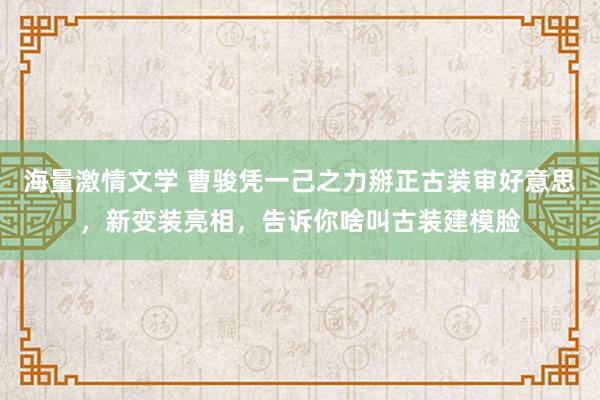 海量激情文学 曹骏凭一己之力掰正古装审好意思，新变装亮相，告诉你啥叫古装建模脸