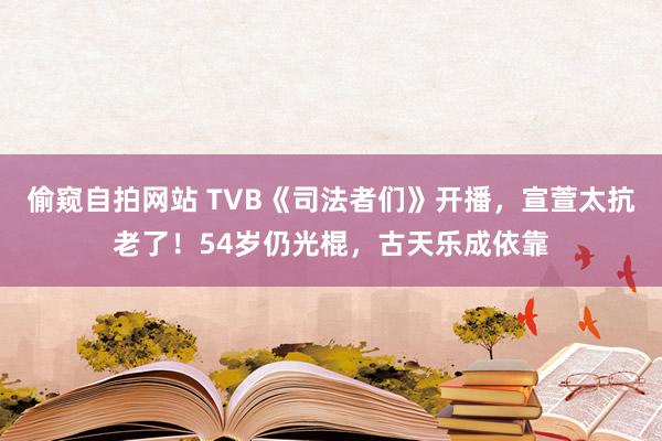 偷窥自拍网站 TVB《司法者们》开播，宣萱太抗老了！54岁仍光棍，古天乐成依靠