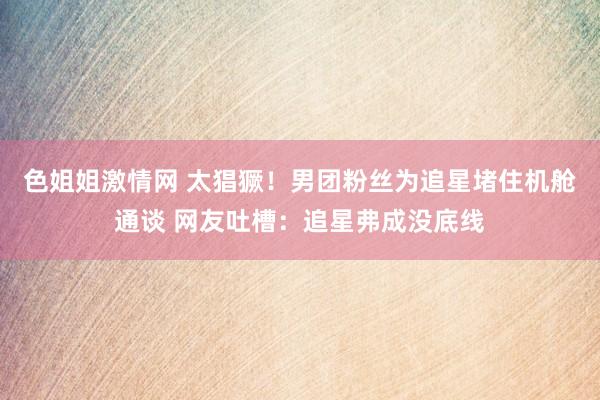 色姐姐激情网 太猖獗！男团粉丝为追星堵住机舱通谈 网友吐槽：追星弗成没底线
