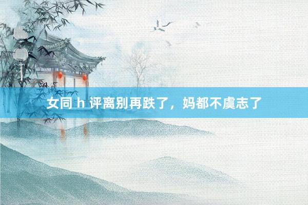 女同 h 评离别再跌了，妈都不虞志了