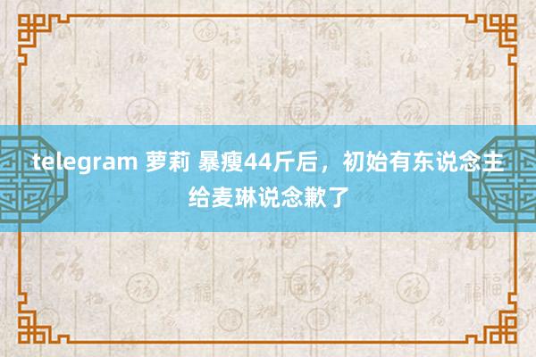 telegram 萝莉 暴瘦44斤后，初始有东说念主给麦琳说念歉了