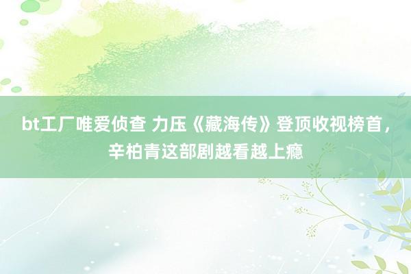 bt工厂唯爱侦查 力压《藏海传》登顶收视榜首，辛柏青这部剧越看越上瘾