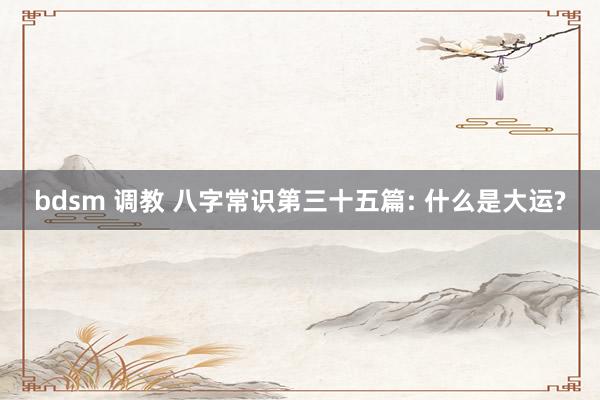 bdsm 调教 八字常识第三十五篇: 什么是大运?