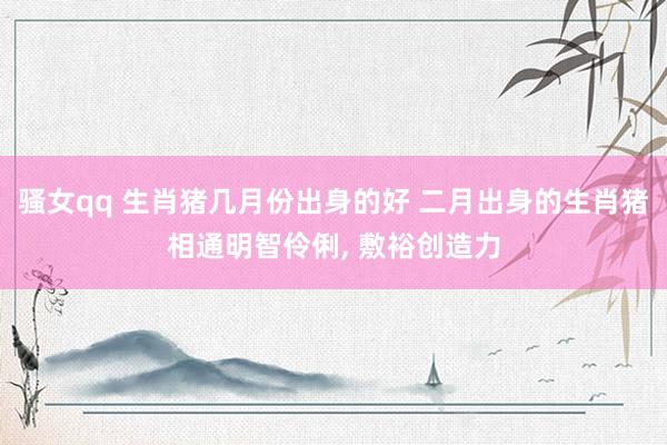 骚女qq 生肖猪几月份出身的好 二月出身的生肖猪相通明智伶俐， 敷裕创造力