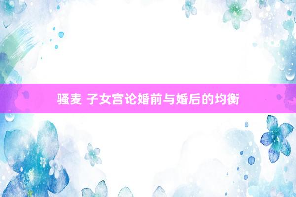 骚麦 子女宫论婚前与婚后的均衡