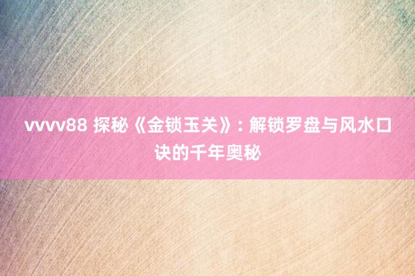 vvvv88 探秘《金锁玉关》: 解锁罗盘与风水口诀的千年奥秘