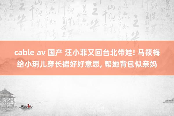 cable av 国产 汪小菲又回台北带娃! 马筱梅给小玥儿穿长裙好好意思， 帮她背包似亲妈
