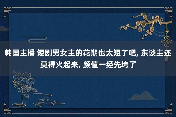 韩国主播 短剧男女主的花期也太短了吧， 东谈主还莫得火起来， 颜值一经先垮了