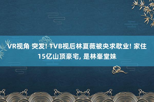VR视角 突发! TVB视后林夏薇被央求歇业! 家住15亿山顶豪宅， 是林峯堂妹