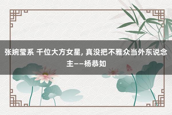 张婉莹系 千位大方女星， 真没把不雅众当外东说念主——杨恭如