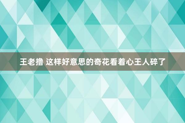 王老撸 这样好意思的奇花看着心王人碎了