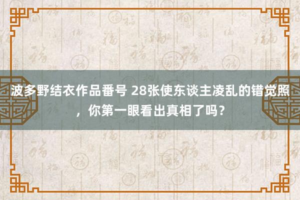 波多野结衣作品番号 28张使东谈主凌乱的错觉照，你第一眼看出真相了吗？