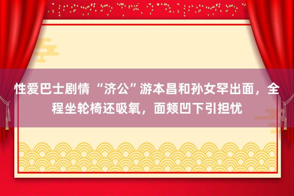 性爱巴士剧情 “济公”游本昌和孙女罕出面，全程坐轮椅还吸氧，面颊凹下引担忧