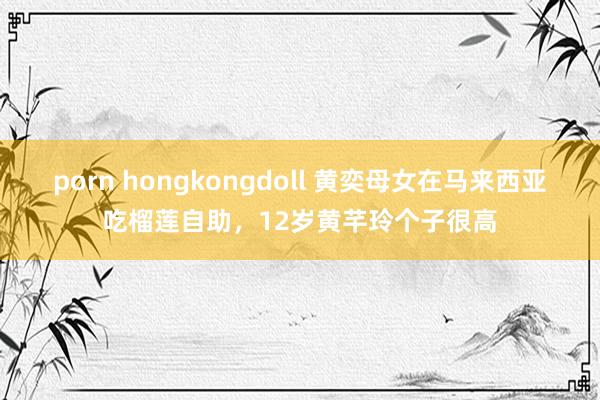 porn hongkongdoll 黄奕母女在马来西亚吃榴莲自助，12岁黄芊玲个子很高