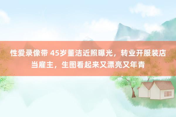 性爱录像带 45岁董洁近照曝光，转业开服装店当雇主，生图看起来又漂亮又年青