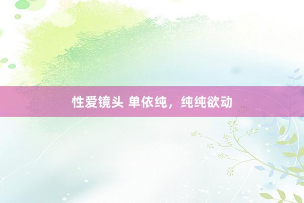 性爱镜头 单依纯，纯纯欲动