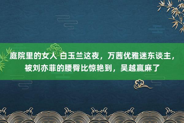 庭院里的女人 白玉兰这夜，万茜优雅迷东谈主，被刘亦菲的腰臀比惊艳到，吴越赢麻了