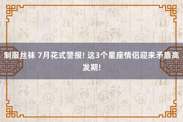 制服丝袜 7月花式警报! 这3个星座情侣迎来矛盾高发期!